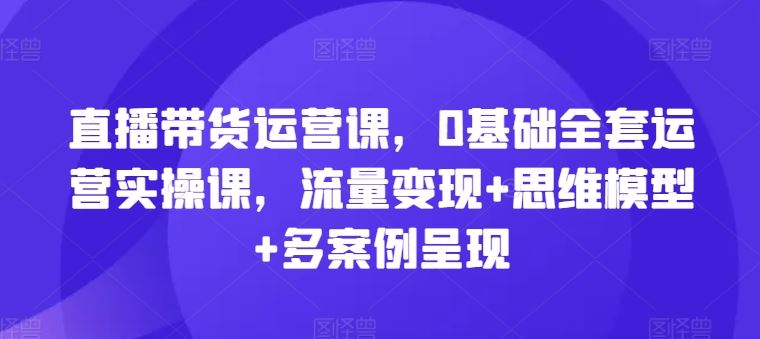 直播带货运营课，0基础全套运营实操课，流量变现+思维模型+多案例呈现-前沿谈项目