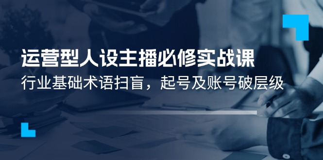 （11605期）运营型·人设主播必修实战课：行业基础术语扫盲，起号及账号破层级-前沿谈项目