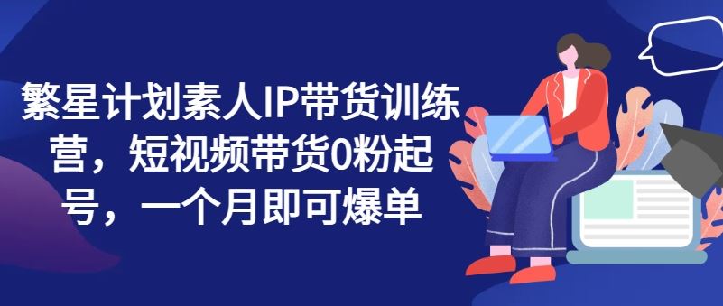 繁星计划素人IP带货训练营，短视频带货0粉起号，一个月即可爆单-前沿谈项目