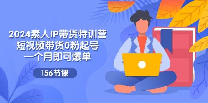 2024素人IP带货特训营，短视频带货0粉起号，一个月即可爆单（156节）-前沿谈项目