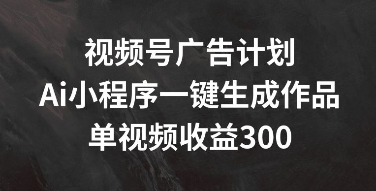 视频号广告计划，AI小程序一键生成作品， 单视频收益300+【揭秘】-前沿谈项目
