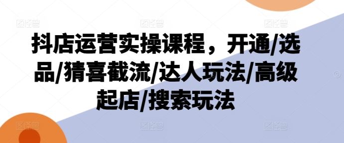 抖店运营实操课程，开通/选品/猜喜截流/达人玩法/高级起店/搜索玩法-前沿谈项目