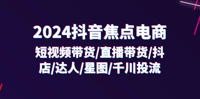 （11794期）2024抖音-焦点电商：短视频带货/直播带货/抖店/达人/星图/千川投流/32节课-前沿谈项目