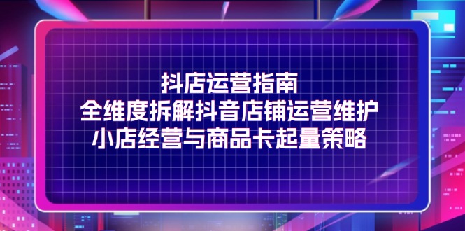 （11799期）抖店运营指南，全维度拆解抖音店铺运营维护，小店经营与商品卡起量策略-前沿谈项目