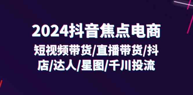 2024抖音焦点电商：短视频带货/直播带货/抖店/达人/星图/千川投流/32节课-前沿谈项目