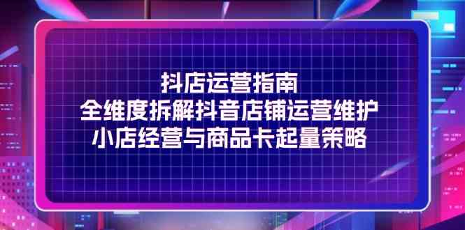 抖店运营指南，全维度拆解抖音店铺运营维护，小店经营与商品卡起量策略-前沿谈项目