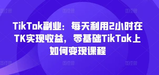 TikTok副业：每天利用2小时在TK实现收益，零基础TikTok上如何变现课程-前沿谈项目