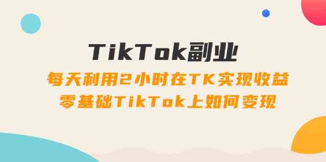 TikTok副业课：每天利用2小时在TK实现收益，零基础TikTok上如何变现（34节）-前沿谈项目