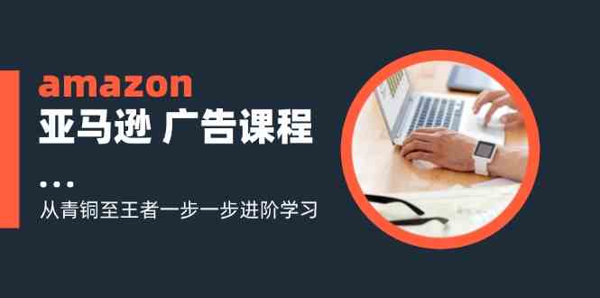 amazon亚马逊广告课程：从青铜至王者一步一步进阶学习（16节）-前沿谈项目