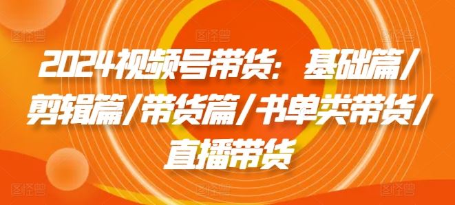 2024视频号带货：基础篇/剪辑篇/带货篇/书单类带货/直播带货-前沿谈项目
