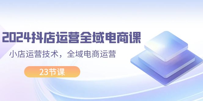 （11898期）2024抖店运营-全域电商课，小店运营技术，全域电商运营（23节课）-前沿谈项目