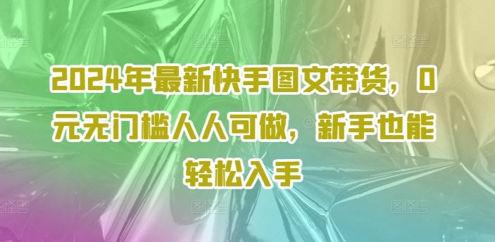 2024年最新快手图文带货，0元无门槛人人可做，新手也能轻松入手-前沿谈项目