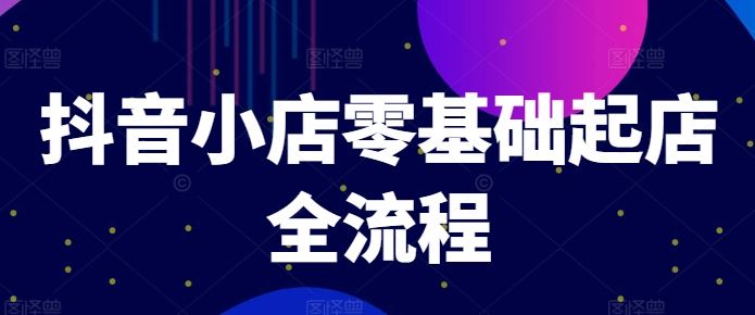 抖音小店零基础起店全流程，快速打造单品爆款技巧、商品卡引流模式与推流算法等-前沿谈项目