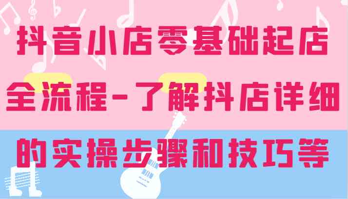 抖音小店零基础起店全流程-详细学习抖店的实操步骤和技巧等-前沿谈项目