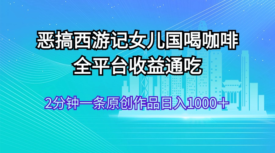 （11985期）恶搞西游记女儿国喝咖啡 全平台收益通吃 2分钟一条原创作品日入1000＋-前沿谈项目