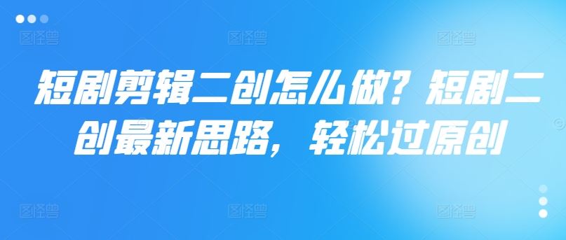 短剧剪辑二创怎么做？短剧二创最新思路，轻松过原创-前沿谈项目
