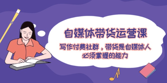 自媒体带货运营课：写作付费社群，带货是自媒体人必须掌握的能力-前沿谈项目