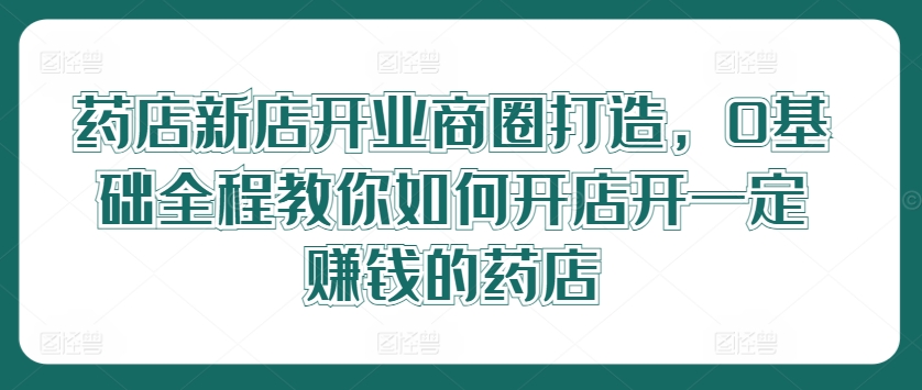 药店新店开业商圈打造，0基础全程教你如何开店开一定赚钱的药店-前沿谈项目