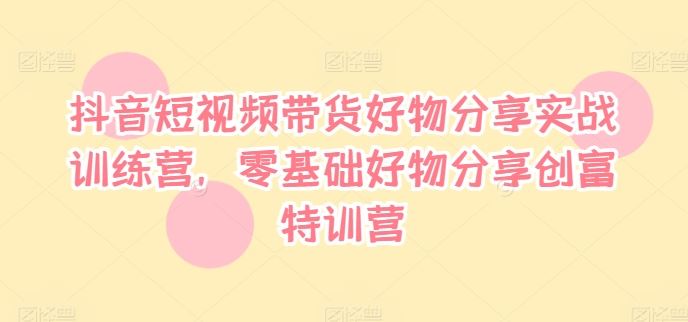 抖音短视频带货好物分享实战训练营，零基础好物分享创富特训营-前沿谈项目