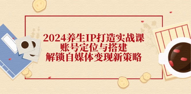 （12259期）2024养生IP打造实战课：账号定位与搭建，解锁自媒体变现新策略-前沿谈项目