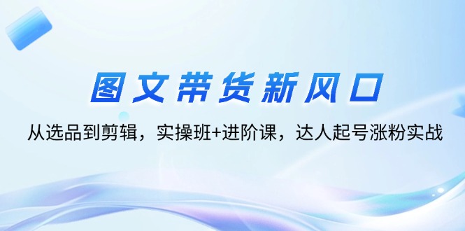 （12306期）图文带货新风口：从选品到剪辑，实操班+进阶课，达人起号涨粉实战-前沿谈项目