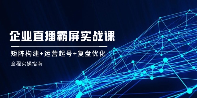 （12338期）企 业 直 播 霸 屏实战课：矩阵构建+运营起号+复盘优化，全程实操指南-前沿谈项目