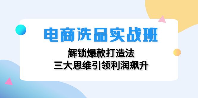 （12398期）电商选品实战班：解锁爆款打造法，三大思维引领利润飙升-前沿谈项目
