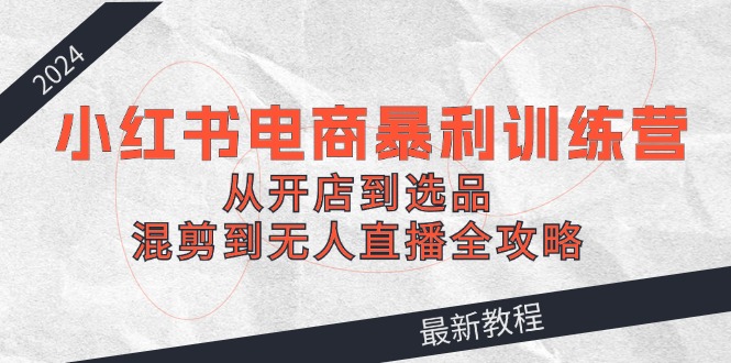 2024小红书电商暴利训练营：从开店到选品，混剪到无人直播全攻略-前沿谈项目
