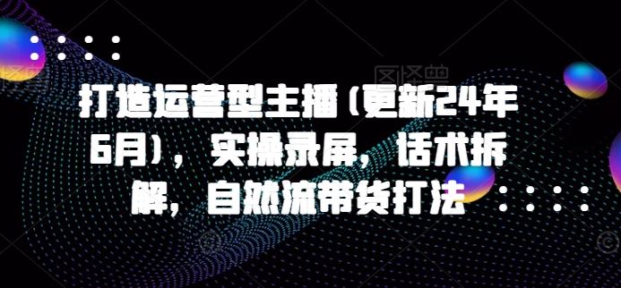 打造运营型主播(更新24年9月)，实操录屏，话术拆解，自然流带货打法-前沿谈项目