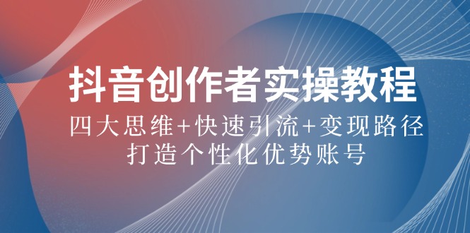抖音创作者实操教程：四大思维+快速引流+变现路径，打造个性化优势账号-前沿谈项目