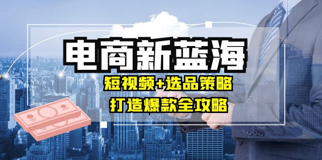 商家必看电商新蓝海：短视频+选品策略，打造爆款全攻略，月入10w+-前沿谈项目