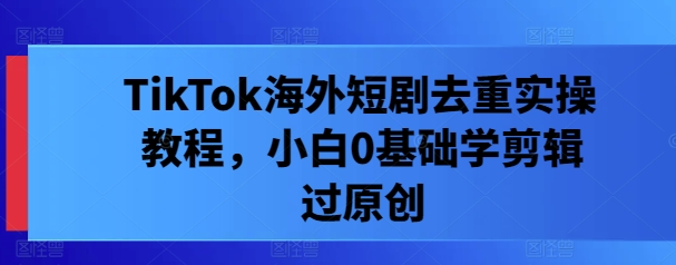 TikTok海外短剧去重实操教程，小白0基础学剪辑过原创-前沿谈项目